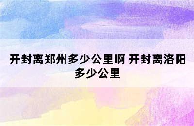 开封离郑州多少公里啊 开封离洛阳多少公里